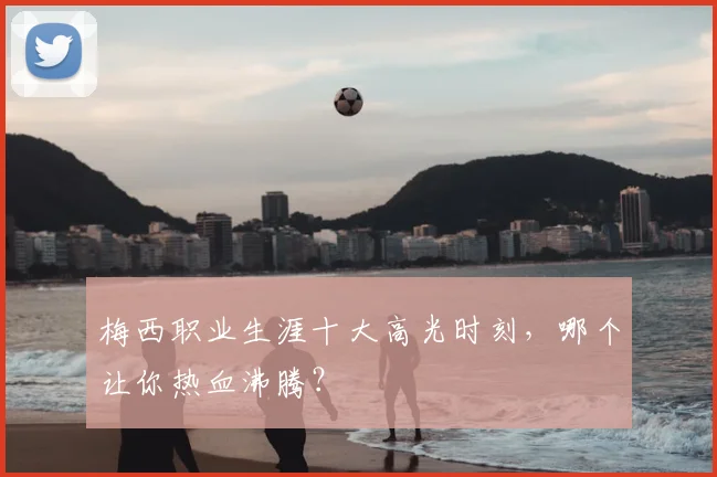 梅西职业生涯十大高光时刻,哪个让你热血沸腾?