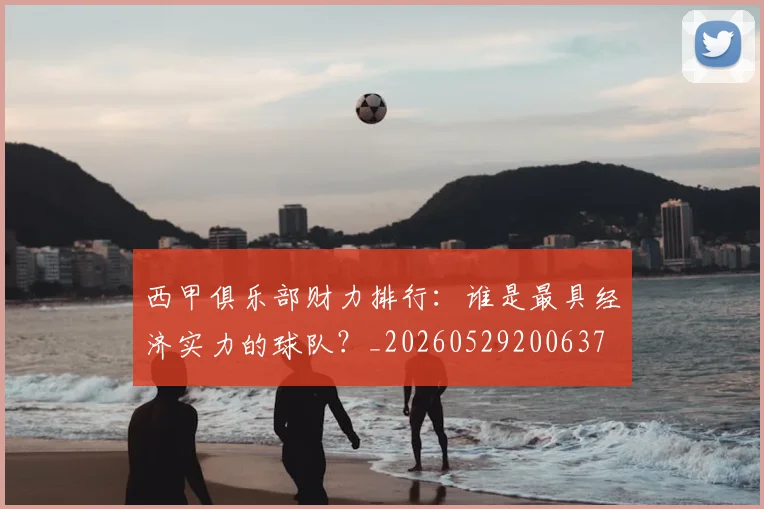 西甲俱乐部财力排行：谁是最具经济实力的球队？_20260529200637