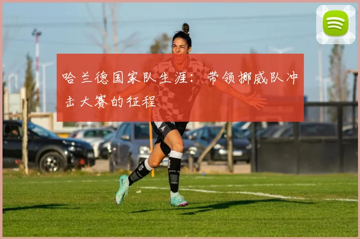 哈兰德国家队生涯：带领挪威队冲击大赛的征程