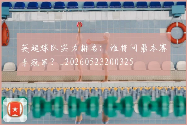 英超球队实力排名:谁将问鼎本赛季冠军?_20260523200325