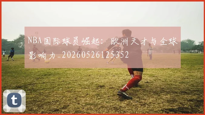 NBA国际球员崛起:欧洲天才与全球影响力_20260526125352