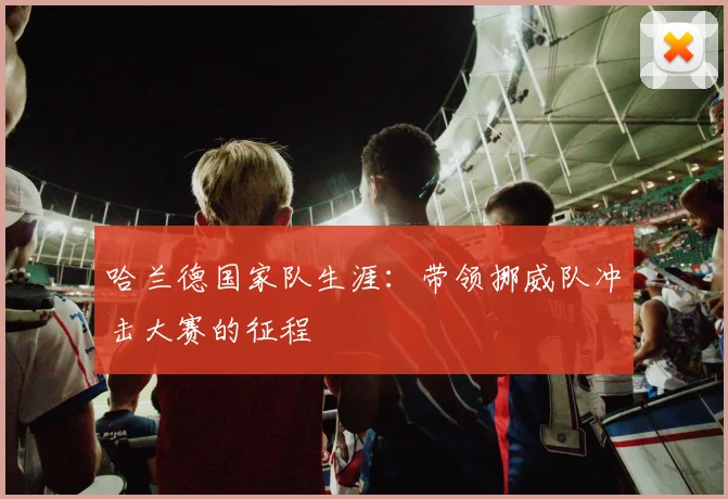 哈兰德国家队生涯：带领挪威队冲击大赛的征程