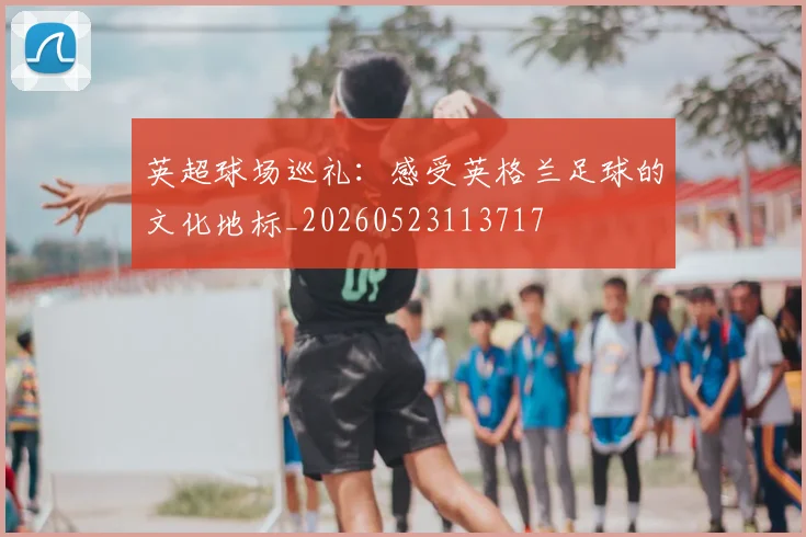 英超球场巡礼：感受英格兰足球的文化地标_20260523113717