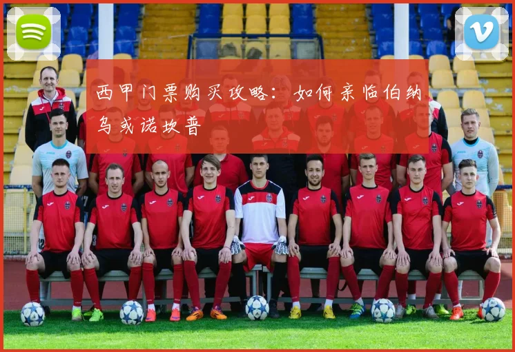 西甲门票购买攻略:如何亲临伯纳乌或诺坎普